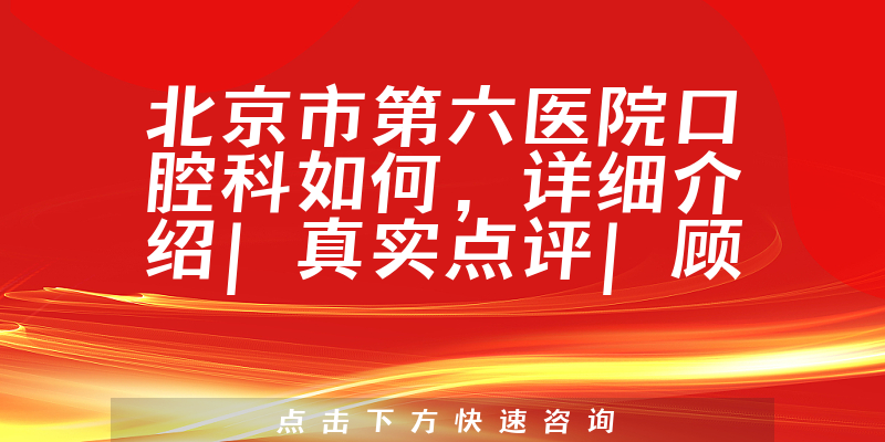 北京市第六医院口腔科如何，详细介绍|真实点评|顾客反馈